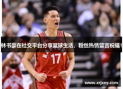 林书豪在社交平台分享篮球生活，粉丝热情留言祝福！