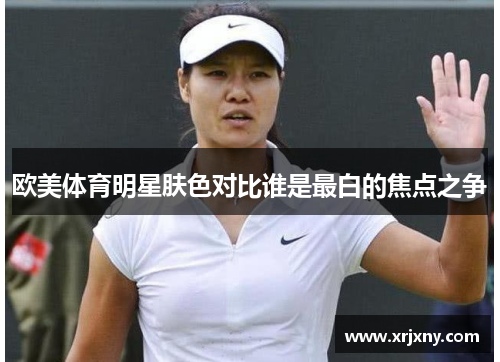 欧美体育明星肤色对比谁是最白的焦点之争